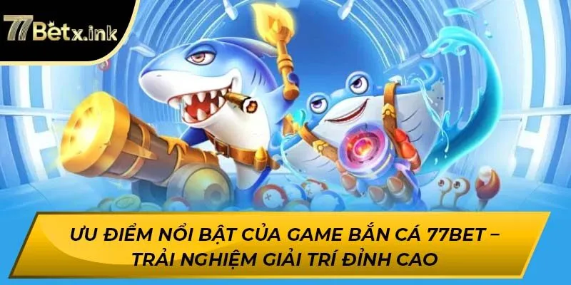 Ưu điểm nổi bật của game bắn cá 77BET – Trải nghiệm giải trí đỉnh cao